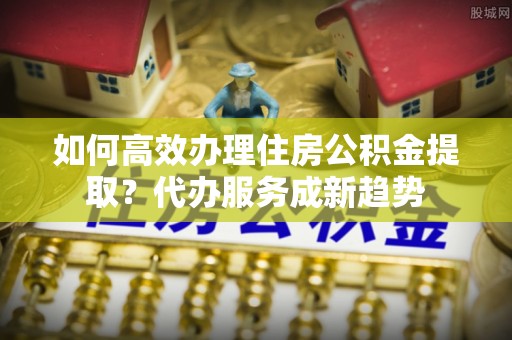 牙克石如何高效办理住房公积金提取？代办服务成新趋势