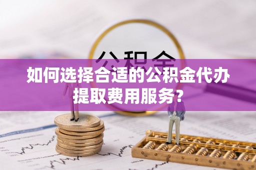 牙克石如何选择合适的公积金代办提取费用服务？
