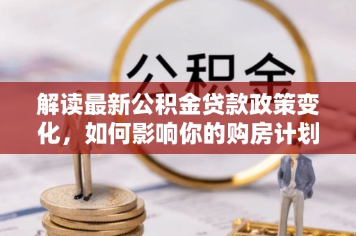牙克石解读最新公积金贷款政策变化，如何影响你的购房计划？