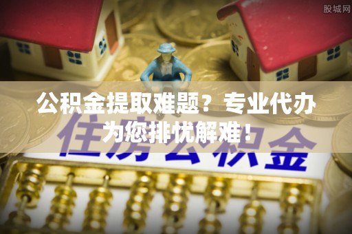 牙克石公积金提取难题？专业代办为您排忧解难！