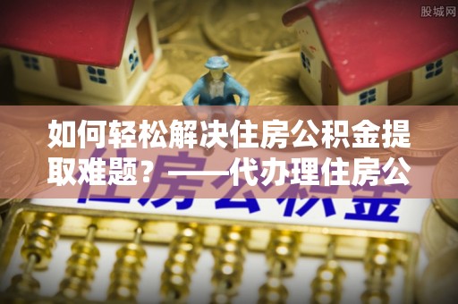 牙克石如何轻松解决住房公积金提取难题？——代办理住房公积金提取服务解析