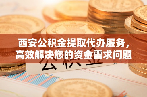 牙克石西安公积金提取代办服务，高效解决您的资金需求问题