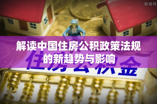 牙克石解读中国住房公积政策法规的新趋势与影响