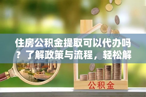 牙克石住房公积金提取可以代办吗？了解政策与流程，轻松解决疑惑