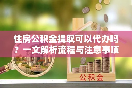 牙克石住房公积金提取可以代办吗？一文解析流程与注意事项