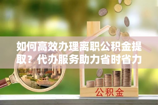 牙克石如何高效办理离职公积金提取？代办服务助力省时省力