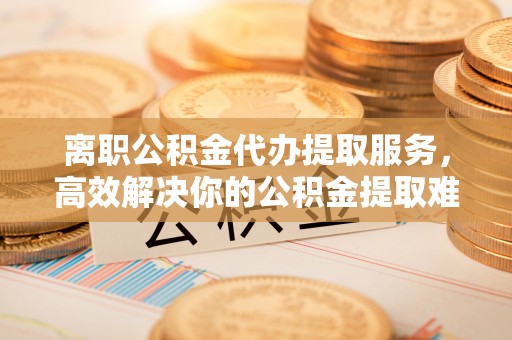 牙克石离职公积金代办提取服务，高效解决你的公积金提取难题