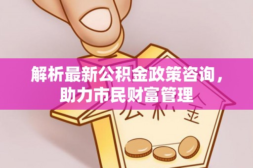牙克石解析最新公积金政策咨询，助力市民财富管理