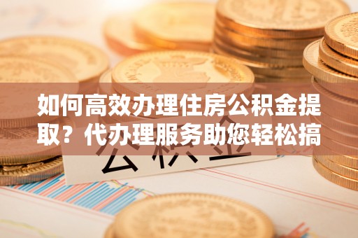 牙克石如何高效办理住房公积金提取？代办理服务助您轻松搞定