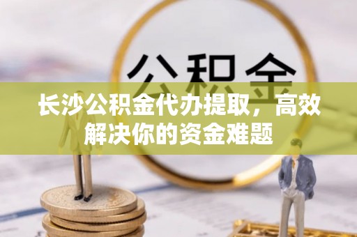 牙克石长沙公积金代办提取，高效解决你的资金难题