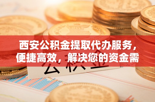 牙克石西安公积金提取代办服务，便捷高效，解决您的资金需求