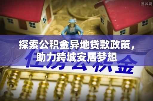 牙克石探索公积金异地贷款政策，助力跨城安居梦想