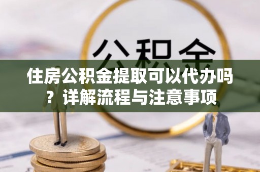 牙克石住房公积金提取可以代办吗？详解流程与注意事项