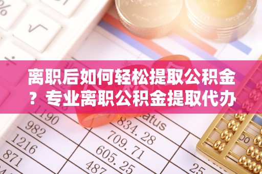 牙克石离职后如何轻松提取公积金？专业离职公积金提取代办服务指南