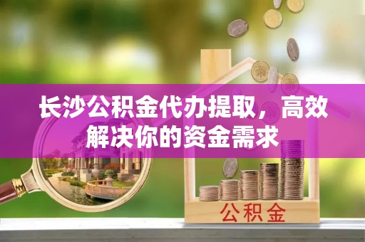 牙克石长沙公积金代办提取，高效解决你的资金需求