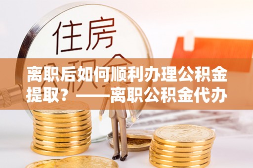 牙克石离职后如何顺利办理公积金提取？——离职公积金代办提取全攻略
