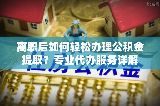 牙克石离职后如何轻松办理公积金提取？专业代办服务详解