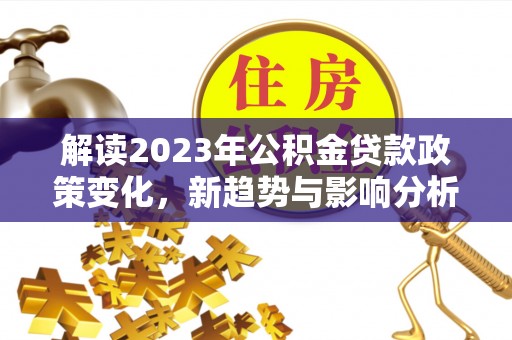 牙克石解读2023年公积金贷款政策变化，新趋势与影响分析