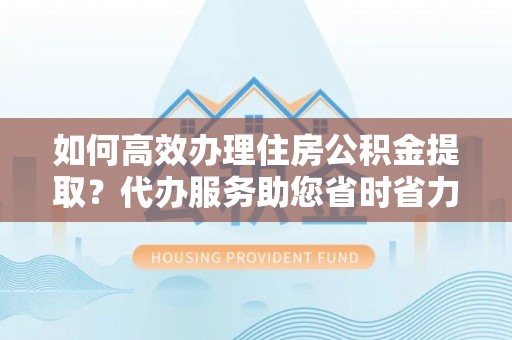 牙克石如何高效办理住房公积金提取？代办服务助您省时省力