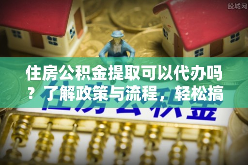 牙克石住房公积金提取可以代办吗？了解政策与流程，轻松搞定公积金提取