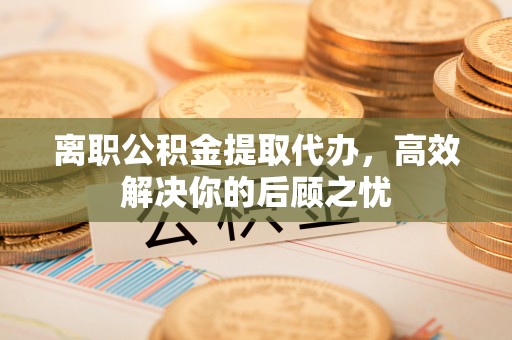 牙克石离职公积金提取代办，高效解决你的后顾之忧