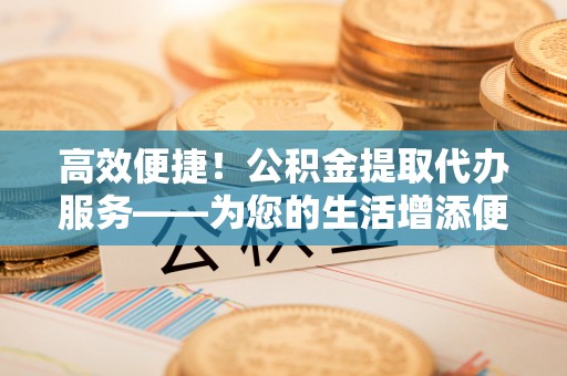 牙克石高效便捷！公积金提取代办服务——为您的生活增添便利