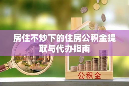 牙克石房住不炒下的住房公积金提取与代办指南